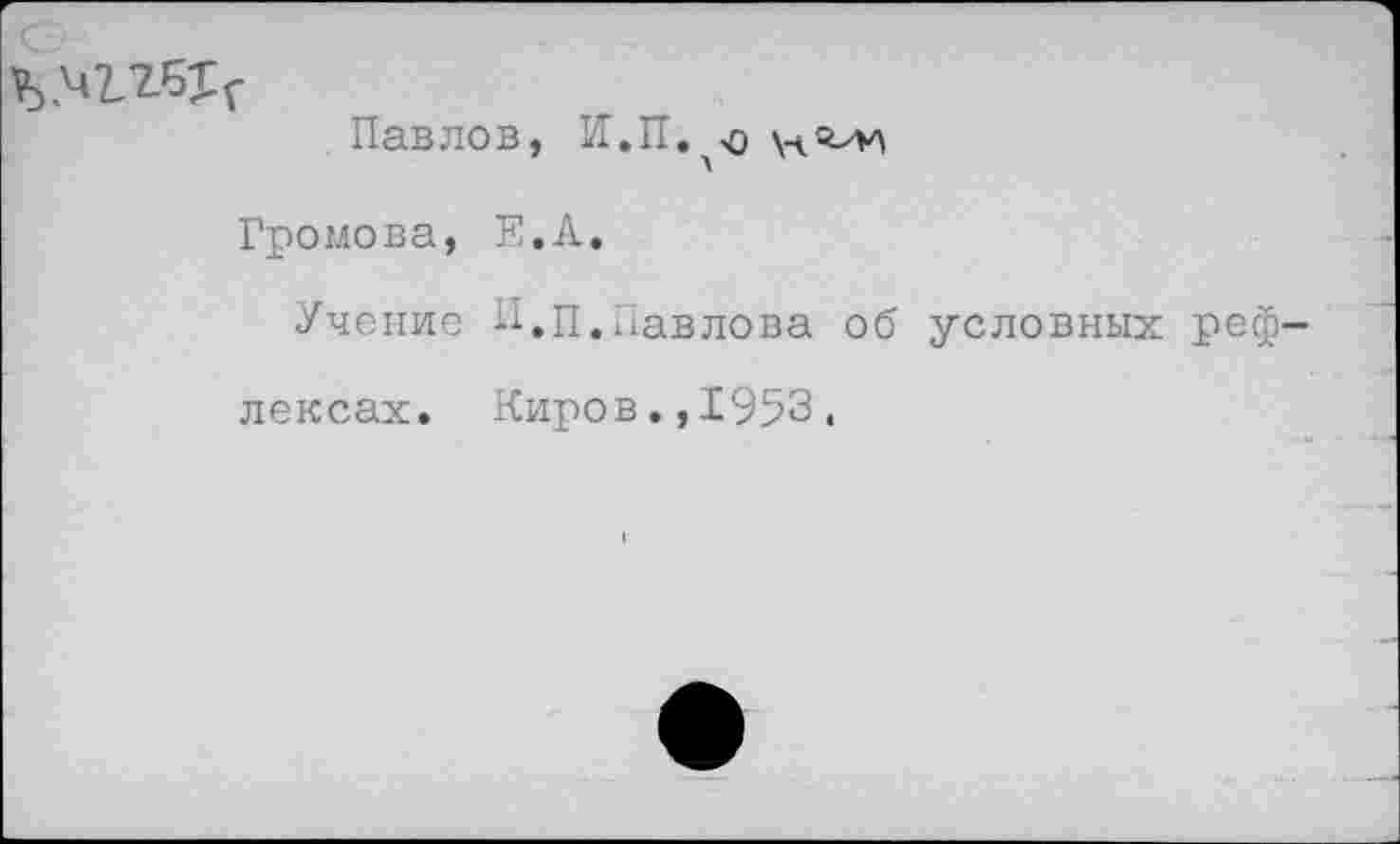 ﻿Павлов, Н.П.'О
Громова, Е.Л.
Учение П.п.Павлова об условных реф лексах. Киров.,1953,